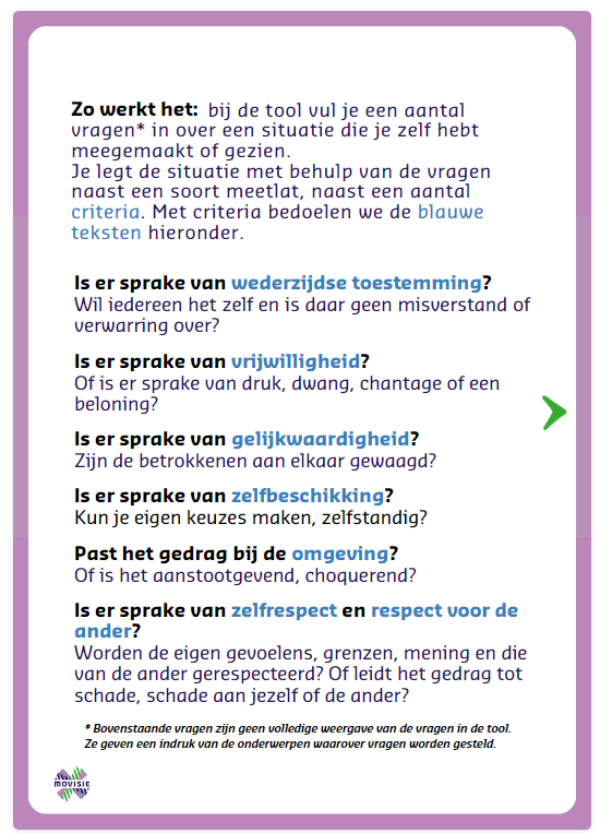 Afbeelding met de tekst:
Zo werkt het: bij de tool vul je een aantal vragen* in over een situatie die je zelf hebt meegemaakt of gezien.
Je legt de situatie met behulp van de vragen naast een soort meetlat, naast een aantal criteria. Met criteria bedoelen we de blauwe teksten hieronder.
Is er sprake van wederzijdse toestemming? Wil iedereen het zelf en is daar geen misverstand of verwarring over?
Is er sprake van vrijwilligheid? Of is er sprake van druk, dwang, chantage of een
beloning? 
Is er sprake van gelijkwaardigheid? Zijn de betrokkenen aan elkaar gewaagd?
Is er sprake van zelfbeschikking? Kun je eigen keuzes maken, zelfstandig?
Past het gedrag bij de omgeving? Of is het aanstootgevend, choquerend?
Is er sprake van zelfrespect en respect voor de ander? Worden de eigen gevoelens, grenzen, mening en die van de ander gerespecteerd? Of leidt het gedrag tot schade, schade aan jezelf of de ander?
• Bovenstaande vragen zijn geen volledige weergave van de vragen in de tool.
Ze geven een indruk van de onderwerpen waarover vragen worden gesteld.